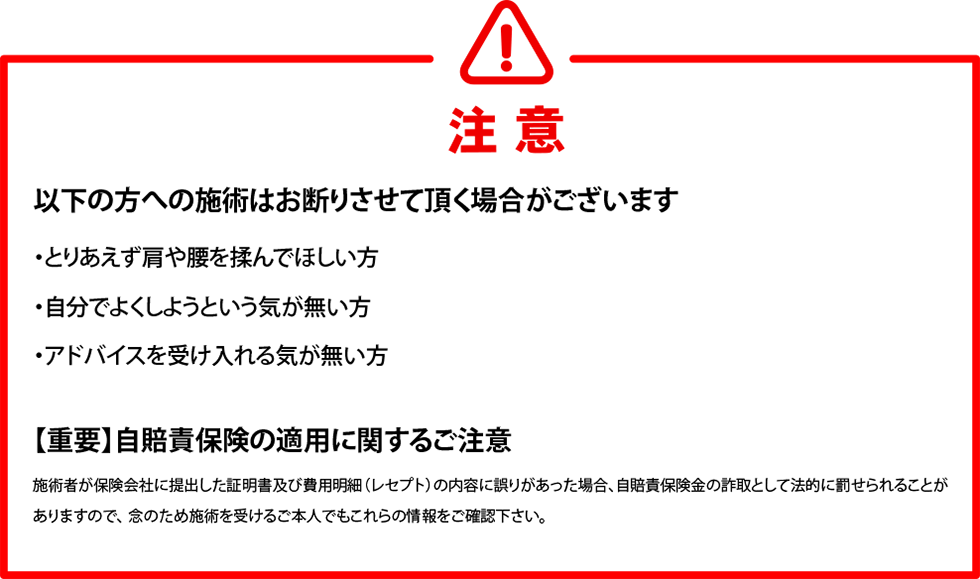 以下の方への施術はお断りさせていただく場合がございます。
・とりあえず肩や腰を揉んでほしい方　・自分で良くしようという気が無い方　・アドバイスを受け入れる気が無い方　
自賠責保険の適用に関するご注意
施術者が保険会社に提出した証明書及び費用明細(レセプト)の内容に誤りがあった場合、自賠責保険金の詐取として法的に罰せられることがありますので、念の為施術を受けるご本人でもこれらの情報をご確認ください。